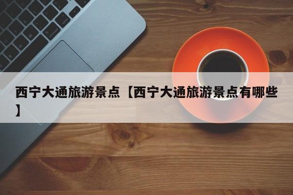 西宁大通旅游景点【西宁大通旅游景点有哪些】