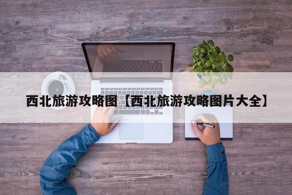 西北旅游攻略图【西北旅游攻略图片大全】