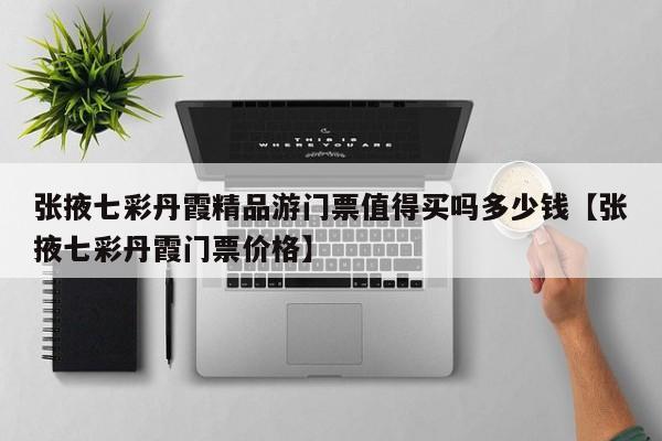 张掖七彩丹霞精品游门票值得买吗多少钱【张掖七彩丹霞门票价格】
