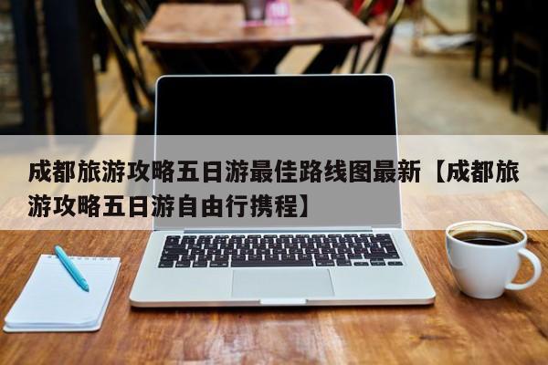 成都旅游攻略五日游最佳路线图最新【成都旅游攻略五日游自由行携程】