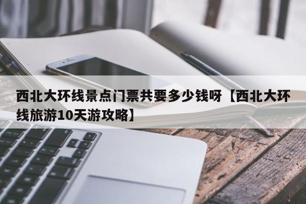 西北大环线景点门票共要多少钱呀【西北大环线旅游10天游攻略】