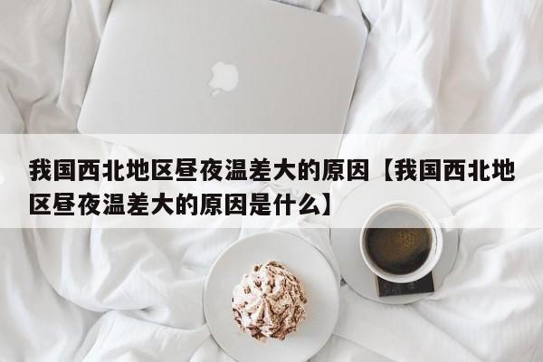 我国西北地区昼夜温差大的原因【我国西北地区昼夜温差大的原因是什么】