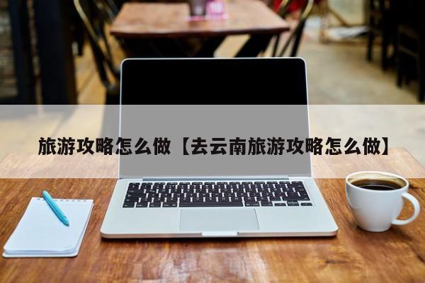 旅游攻略怎么做【去云南旅游攻略怎么做】