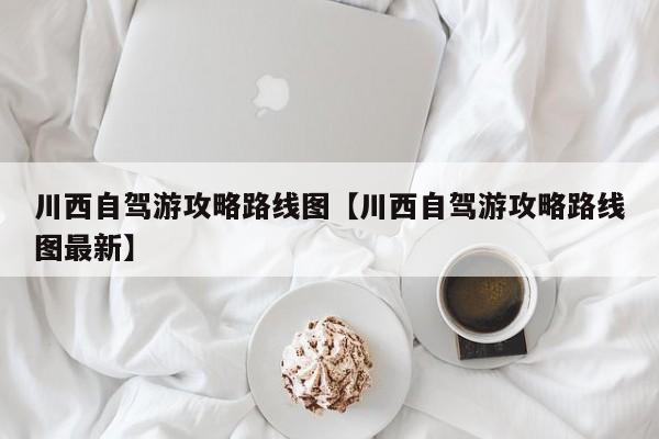川西自驾游攻略路线图【川西自驾游攻略路线图最新】