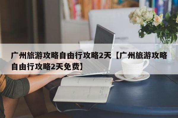 广州旅游攻略自由行攻略2天【广州旅游攻略自由行攻略2天免费】
