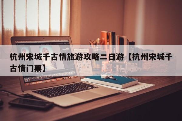 杭州宋城千古情旅游攻略二日游【杭州宋城千古情门票】