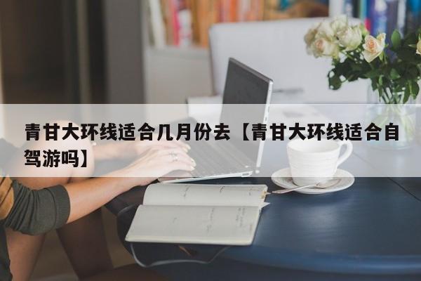 青甘大环线适合几月份去【青甘大环线适合自驾游吗】