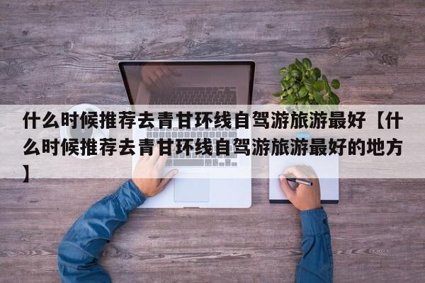 什么时候推荐去青甘环线自驾游旅游最好【什么时候推荐去青甘环线自驾游旅游最好的地方】
