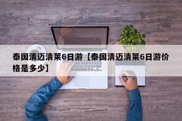 泰国清迈清莱6日游【泰国清迈清莱6日游价格是多少】