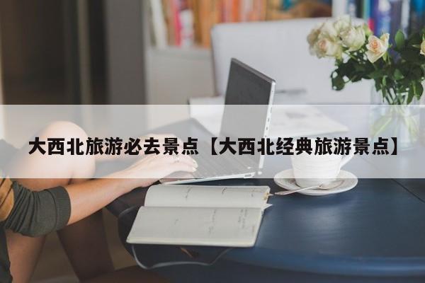 大西北旅游必去景点【大西北经典旅游景点】