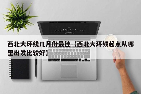 西北大环线几月份最佳【西北大环线起点从哪里出发比较好】