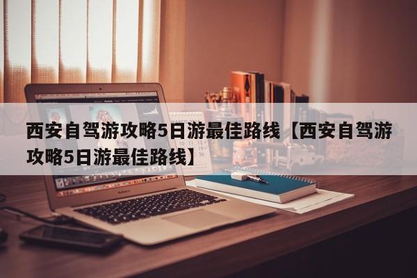 西安自驾游攻略5日游最佳路线【西安自驾游攻略5日游最佳路线】