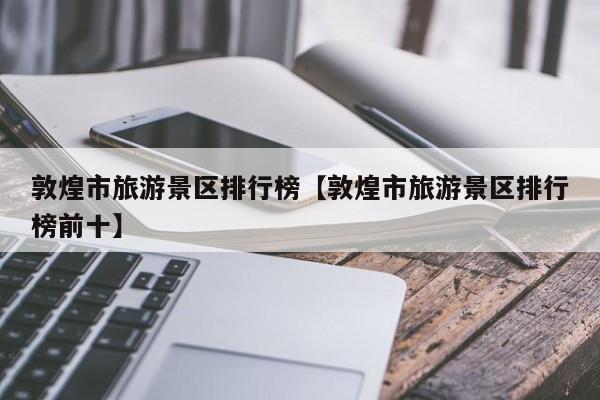 敦煌市旅游景区排行榜【敦煌市旅游景区排行榜前十】