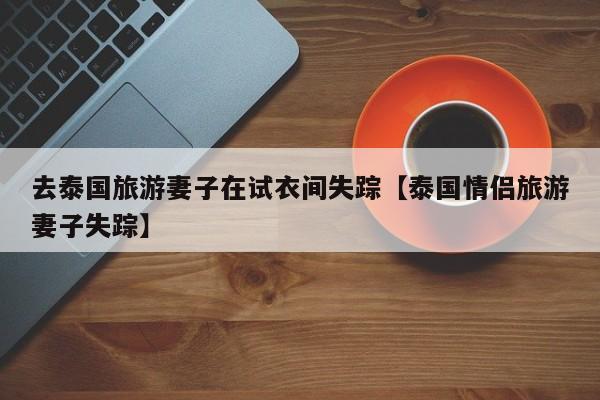 去泰国旅游妻子在试衣间失踪【泰国情侣旅游妻子失踪】