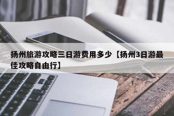 扬州旅游攻略三日游费用多少【扬州3日游最佳攻略自由行】