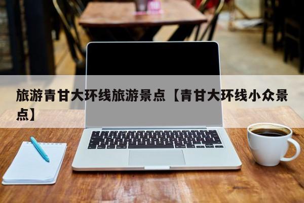 旅游青甘大环线旅游景点【青甘大环线小众景点】