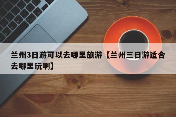 兰州3日游可以去哪里旅游【兰州三日游适合去哪里玩啊】