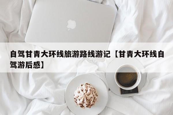 自驾甘青大环线旅游路线游记【甘青大环线自驾游后感】