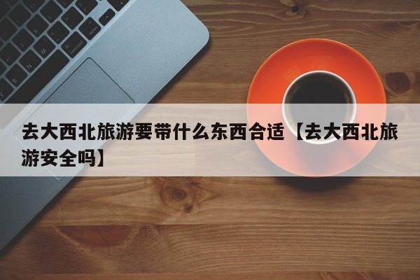 去大西北旅游要带什么东西合适【去大西北旅游安全吗】