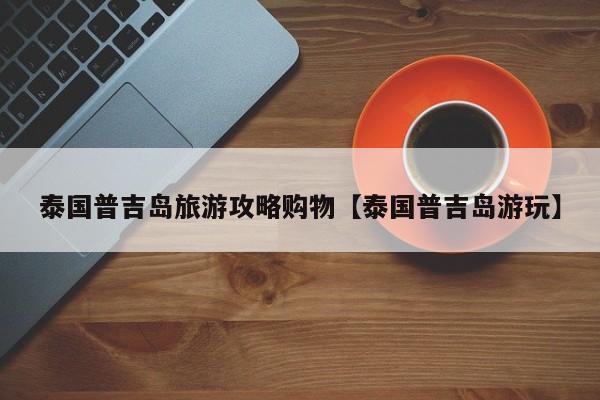 泰国普吉岛旅游攻略购物【泰国普吉岛游玩】
