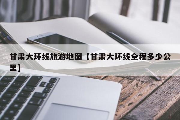 甘肃大环线旅游地图【甘肃大环线全程多少公里】