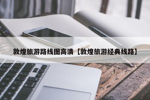 敦煌旅游路线图高清【敦煌旅游经典线路】