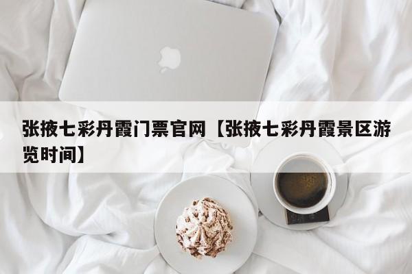 张掖七彩丹霞门票官网【张掖七彩丹霞景区游览时间】