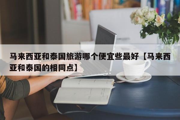 马来西亚和泰国旅游哪个便宜些最好【马来西亚和泰国的相同点】