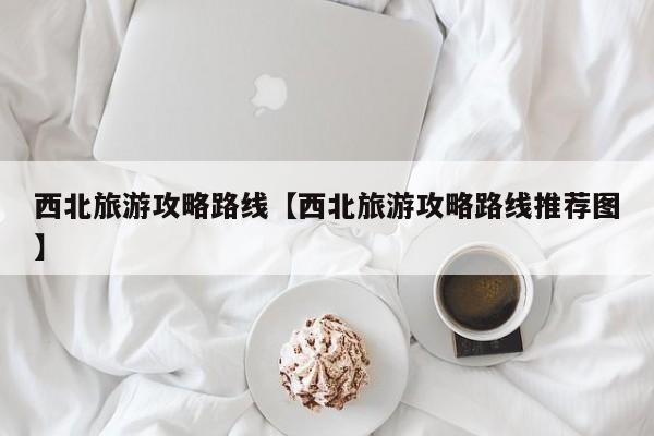 西北旅游攻略路线【西北旅游攻略路线推荐图】