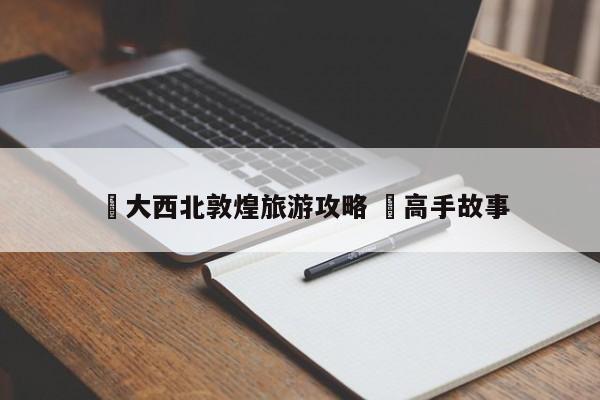 ✅大西北敦煌旅游攻略 ✅高手故事