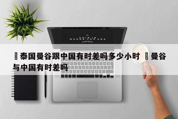 ✅泰国曼谷跟中国有时差吗多少小时 ✅曼谷与中国有时差吗