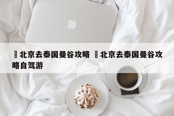 ✅北京去泰国曼谷攻略 ✅北京去泰国曼谷攻略自驾游