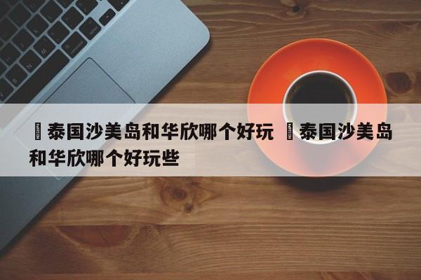 ✅泰国沙美岛和华欣哪个好玩 ✅泰国沙美岛和华欣哪个好玩些