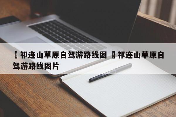 ✅祁连山草原自驾游路线图 ✅祁连山草原自驾游路线图片
