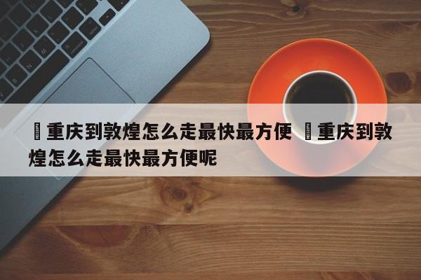 ✅重庆到敦煌怎么走最快最方便 ✅重庆到敦煌怎么走最快最方便呢