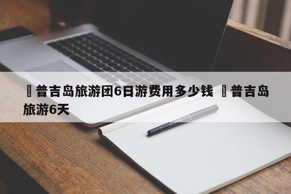 ✅普吉岛旅游团6日游费用多少钱 ✅普吉岛旅游6天