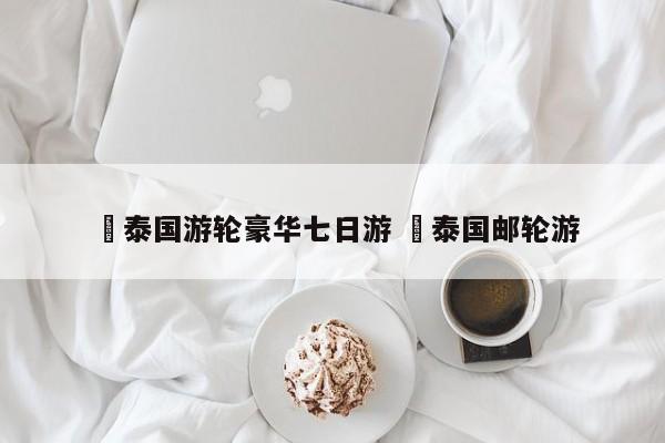 ✅泰国游轮豪华七日游 ✅泰国邮轮游