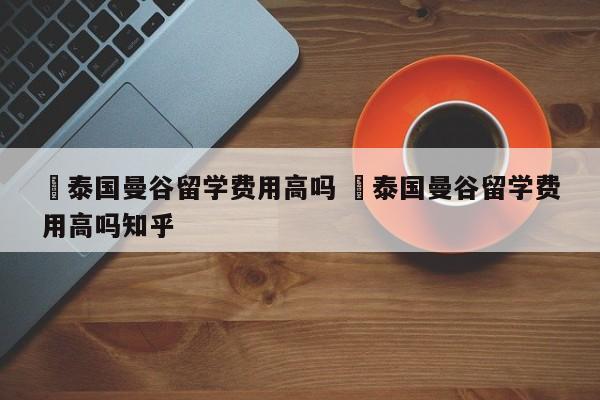 ✅泰国曼谷留学费用高吗 ✅泰国曼谷留学费用高吗知乎