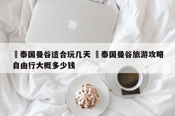✅泰国曼谷适合玩几天 ✅泰国曼谷旅游攻略自由行大概多少钱