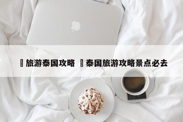 ✅旅游泰国攻略 ✅泰国旅游攻略景点必去