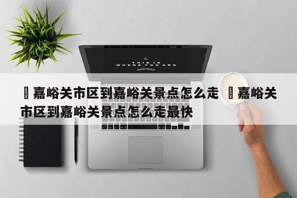 ✅嘉峪关市区到嘉峪关景点怎么走 ✅嘉峪关市区到嘉峪关景点怎么走最快