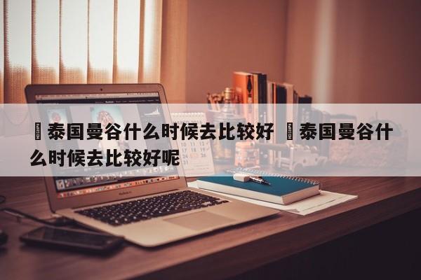 ✅泰国曼谷什么时候去比较好 ✅泰国曼谷什么时候去比较好呢
