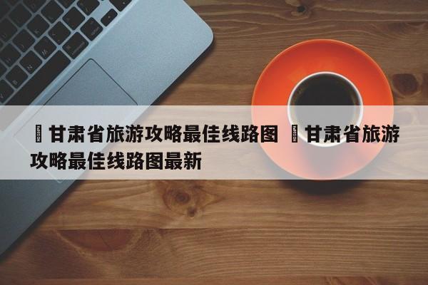 ✅甘肃省旅游攻略最佳线路图 ✅甘肃省旅游攻略最佳线路图最新