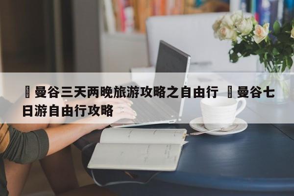 ✅曼谷三天两晚旅游攻略之自由行 ✅曼谷七日游自由行攻略
