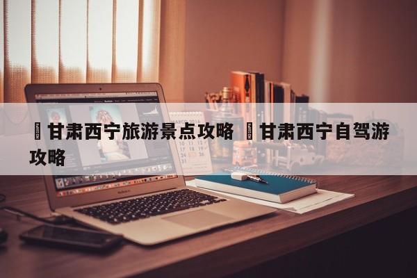 ✅甘肃西宁旅游景点攻略 ✅甘肃西宁自驾游攻略