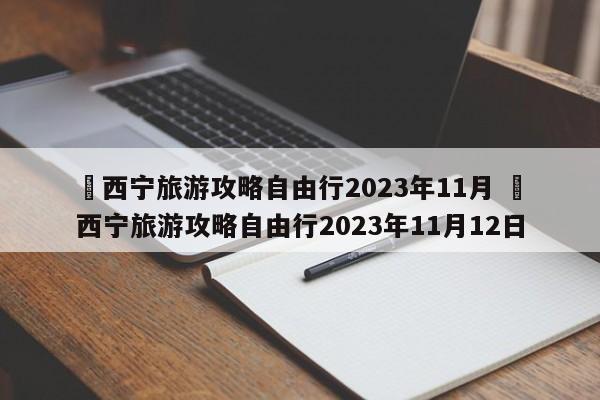 ✅西宁旅游攻略自由行2023年11月 ✅西宁旅游攻略自由行2023年11月12日