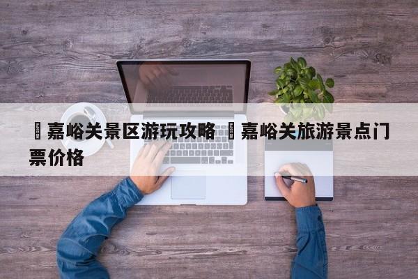 ✅嘉峪关景区游玩攻略 ✅嘉峪关旅游景点门票价格