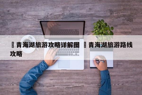 ✅青海湖旅游攻略详解图 ✅青海湖旅游路线攻略