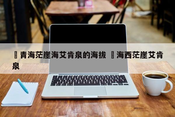 ✅青海茫崖海艾肯泉的海拔 ✅海西茫崖艾肯泉