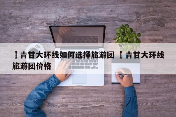 ✅青甘大环线如何选择旅游团 ✅青甘大环线旅游团价格